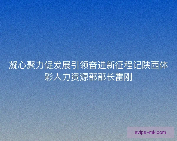 凝心聚力促发展引领奋进新征程记陕西体彩人力资源部部长雷刚