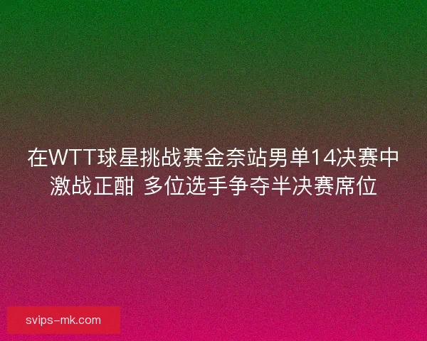 在WTT球星挑战赛金奈站男单14决赛中激战正酣 多位选手争夺半决赛席位