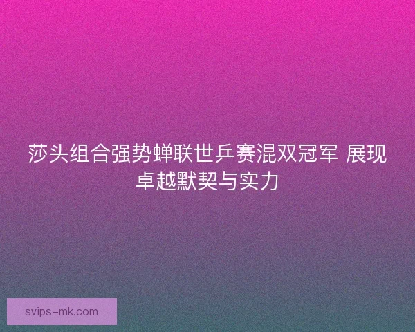 莎头组合强势蝉联世乒赛混双冠军 展现卓越默契与实力 莎头组合强势蝉联世乒赛混双冠军 展现卓越默契与实力