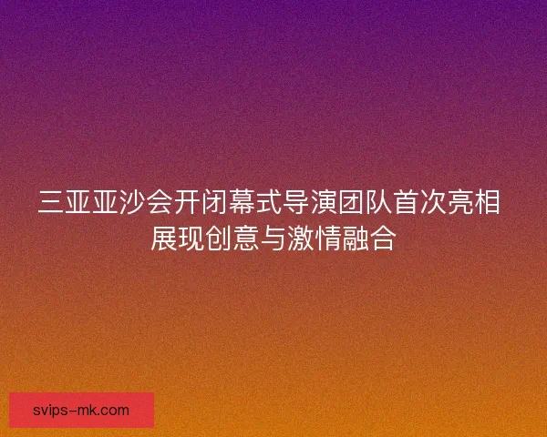 三亚亚沙会开闭幕式导演团队首次亮相 展现创意与激情融合