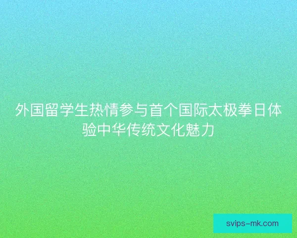 外国留学生热情参与首个国际太极拳日体验中华传统文化魅力