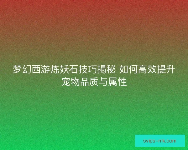梦幻西游炼妖石技巧揭秘 如何高效提升宠物品质与属性