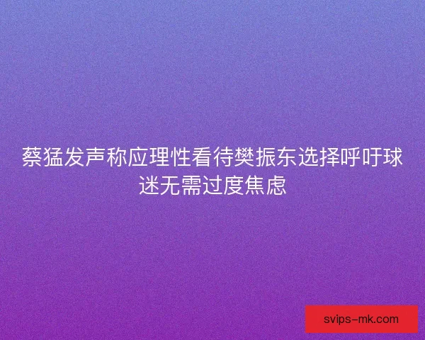 蔡猛发声称应理性看待樊振东选择呼吁球迷无需过度焦虑 蔡猛发声称应理性看待樊振东选择呼吁球迷无需过度焦虑