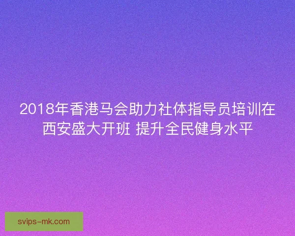 2018年香港马会助力社体指导员培训在西安盛大开班 提升全民健身水平