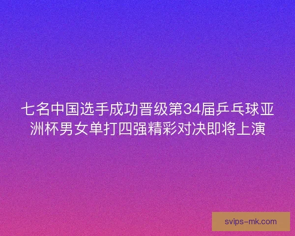 七名中国选手成功晋级第34届乒乓球亚洲杯男女单打四强精彩对决即将上演