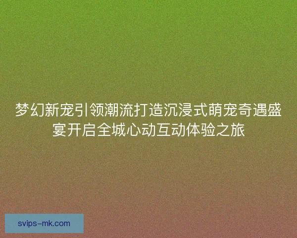 梦幻新宠引领潮流打造沉浸式萌宠奇遇盛宴开启全城心动互动体验之旅