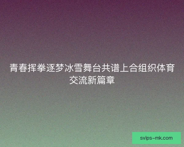 青春挥拳逐梦冰雪舞台共谱上合组织体育交流新篇章 青春挥拳逐梦冰雪舞台共谱上合组织体育交流新篇章