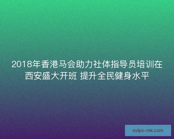 2018年香港马会助力社体指导员培训在西安盛大开班 提升全民健身水平 2018年香港马会助力社体指导员培训在西安盛大开班 提升全民健身水平