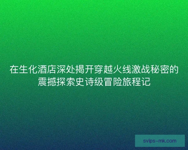 在生化酒店深处揭开穿越火线激战秘密的震撼探索史诗级冒险旅程记 在生化酒店深处揭开穿越火线激战秘密的震撼探索史诗级冒险旅程记