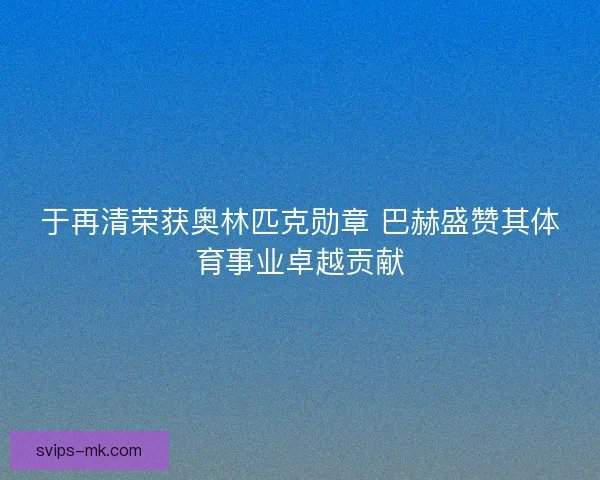 于再清荣获奥林匹克勋章 巴赫盛赞其体育事业卓越贡献 于再清荣获奥林匹克勋章 巴赫盛赞其体育事业卓越贡献