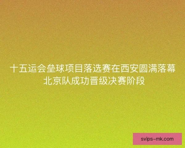 十五运会垒球项目落选赛在西安圆满落幕 北京队成功晋级决赛阶段